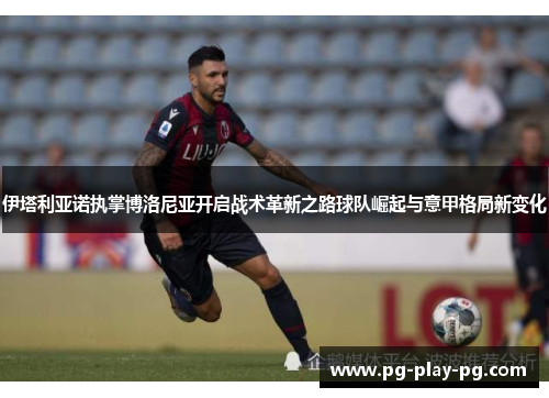 伊塔利亚诺执掌博洛尼亚开启战术革新之路球队崛起与意甲格局新变化 伊塔利亚诺执掌博洛尼亚开启战术革新之路球队崛起与意甲格局新变化