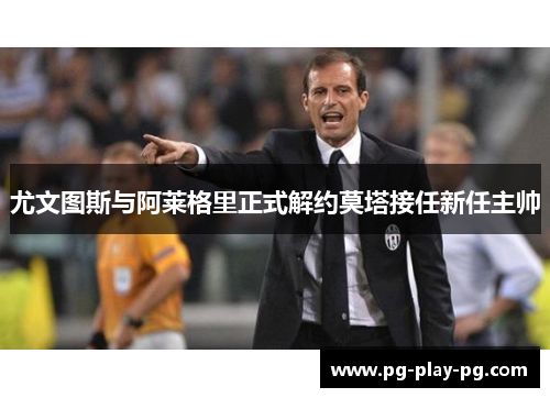 尤文图斯与阿莱格里正式解约莫塔接任新任主帅 尤文图斯与阿莱格里正式解约莫塔接任新任主帅