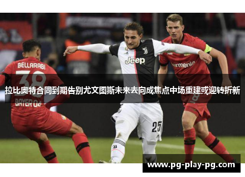 拉比奥特合同到期告别尤文图斯未来去向成焦点中场重建或迎转折新