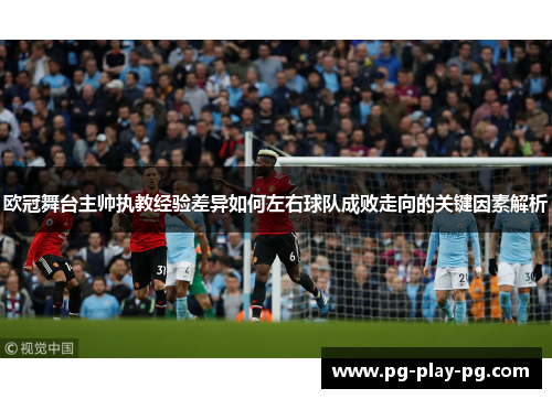 欧冠舞台主帅执教经验差异如何左右球队成败走向的关键因素解析
