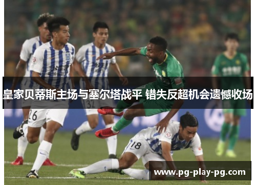 皇家贝蒂斯主场与塞尔塔战平 错失反超机会遗憾收场 皇家贝蒂斯主场与塞尔塔战平 错失反超机会遗憾收场