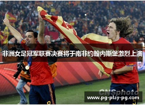 非洲女足冠军联赛决赛将于南非约翰内斯堡激烈上演