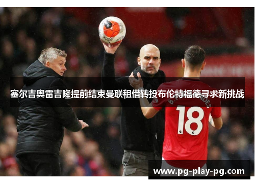 塞尔吉奥雷吉隆提前结束曼联租借转投布伦特福德寻求新挑战