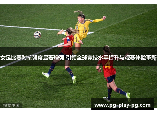 女足比赛对抗强度显著增强 引领全球竞技水平提升与观赛体验革新