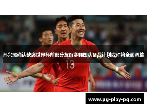 孙兴慜确认缺席世界杯前部分友谊赛韩国队备战计划或许将全面调整